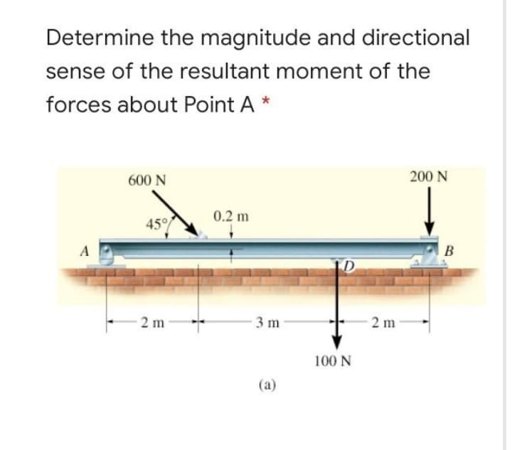 Determine the magnitude and directional
sense of the resultant moment of the
forces about Point A *
600 N
200 N
0.2 m
45°
A
B
2 m
3 m
2 m
100 N
(a)
