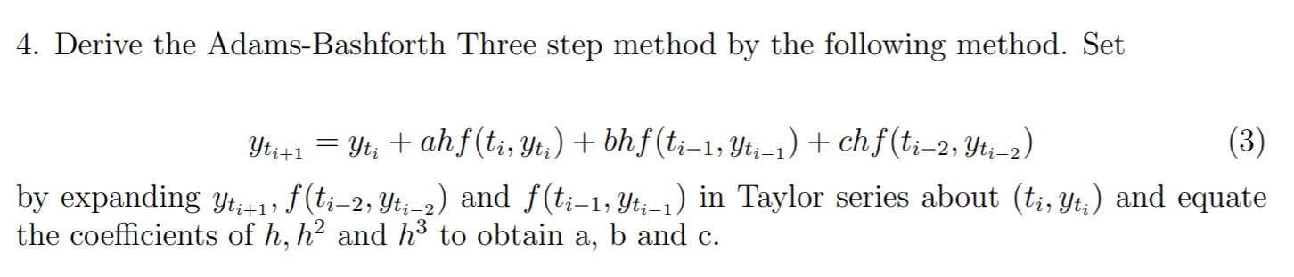 4. Derive the Adams-Bashforth Three step method by the following method. Set
Yti+1 = Yt; + ahf(t;, Yt;) + bhf(t;-1, Yt;-1) + ch f (t;-2, Yt;-2)
(3)
by expanding yt+1» f(t;-2, Yt;-2) and f(t;-1, Yt;-1) in Taylor series about (t;, Yt,) and equate
the coefficients of h, h² and h³ to obtain a, b and c.
