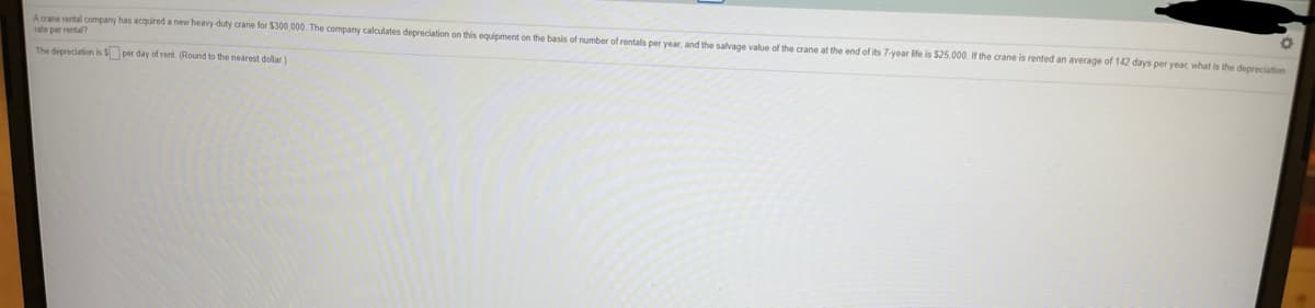 Acane rental company has acquired a new heavy-duty crane for $300,000. The company calculates depreciation on this equipment on the basis of number of rentals per year, and the salvage value of the crane at the end of its 7-year life is $25,000. If the crane is rented an average of 142 days per year what is the depreciation
rate per rental?
The depreciation is S per day of rent. (Round to the nearest dollar)
