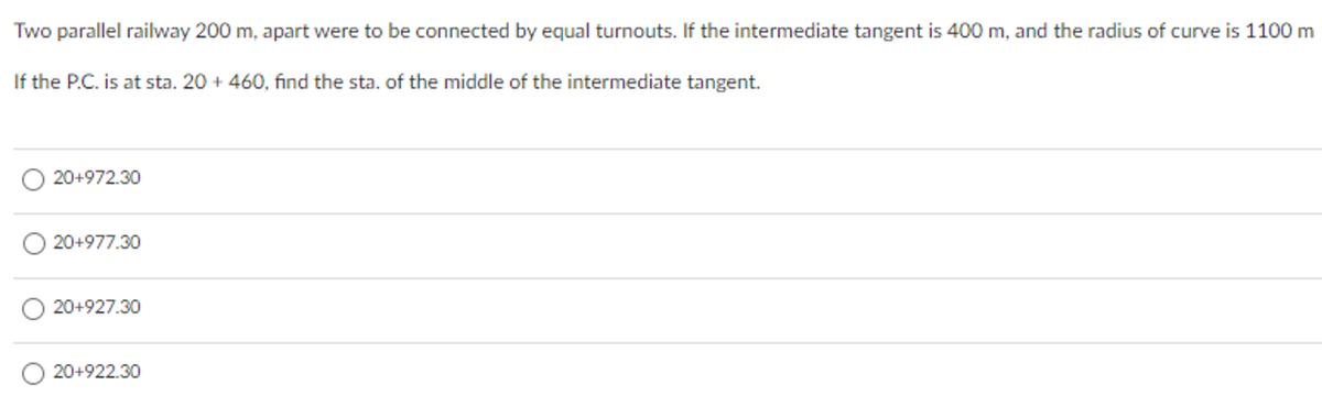 Two parallel railway 200 m, apart were to be connected by equal turnouts. If the intermediate tangent is 400 m, and the radius of curve is 1100 m
If the P.C. is at sta. 20 + 460, find the sta. of the middle of the intermediate tangent.
20+972.30
20+977.30
20+927.30
20+922.30
