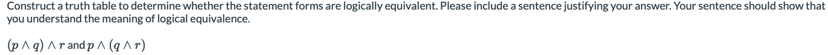 Construct a truth table to determine whether the statement forms are logically equivalent. Please include a sentence justifying your answer. Your sentence should show that
you understand the meaning of logical equivalence.
(p ^ q) Ar and p ^ (q^r)