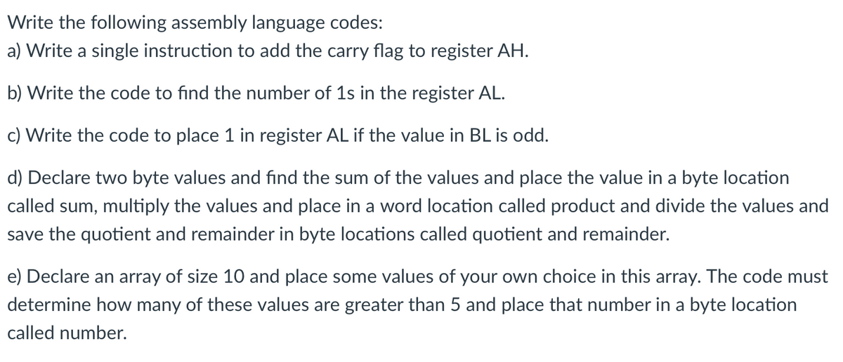 Write the following assembly language codes:
a) Write a single instruction to add the carry flag to register AH.
b) Write the code to find the number of 1s in the register AL.
c) Write the code to place 1 in register AL if the value in BL is odd.
d) Declare two byte values and find the sum of the values and place the value in a byte location
called sum, multiply the values and place in a word location called product and divide the values and
save the quotient and remainder in byte locations called quotient and remainder.
e) Declare an array of size 10 and place some values of your own choice in this array. The code must
determine how many of these values are greater than 5 and place that number in a byte location
called number.