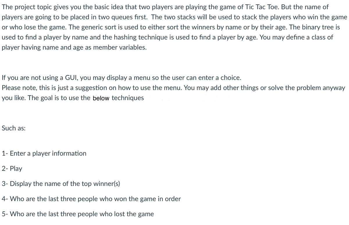 The project topic gives you the basic idea that two players are playing the game of Tic Tac Toe. But the name of
players are going to be placed in two queues first. The two stacks will be used to stack the players who win the game
or who lose the game. The generic sort is used to either sort the winners by name or by their age. The binary tree is
used to find a player by name and the hashing technique is used to find a player by age. You may define a class of
player having name and age as member variables.
If you are not using a GUI, you may display a menu so the user can enter a choice.
Please note, this is just a suggestion on how to use the menu. You may add other things or solve the problem anyway
you like. The goal is to use the below techniques
Such as:
1- Enter a player information
2- Play
3- Display the name of the top winner(s)
4- Who are the last three people who won the game in order
5- Who are the last three people who lost the game
