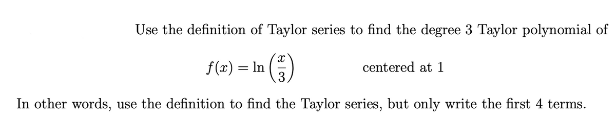 Use the definition of Taylor series to find the degree 3 Taylor polynomial of
f(x) = In
3
centered at 1
In other words, use the definition to find the Taylor series, but only write the first 4 terms.
