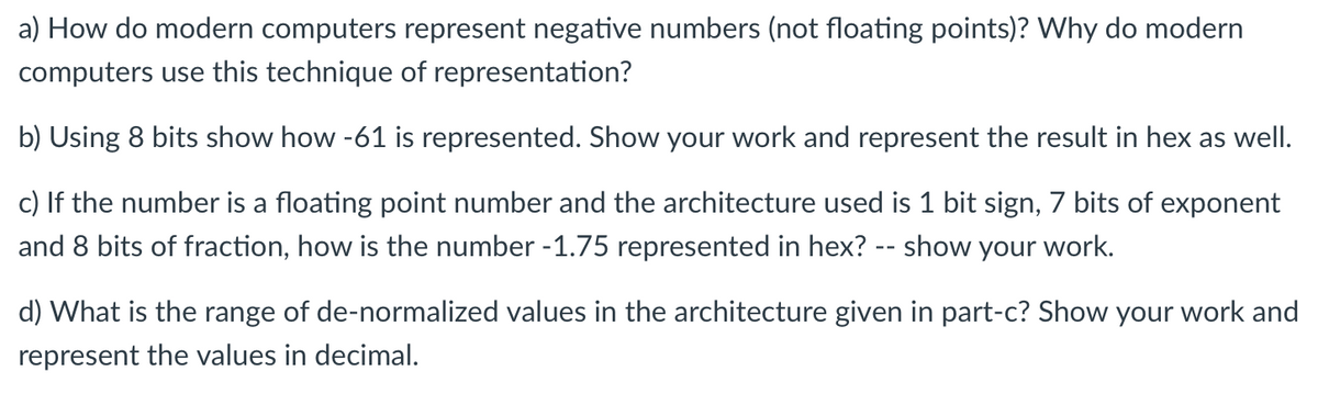a) How do modern computers represent negative numbers (not floating points)? Why do modern
computers use this technique of representation?
b) Using 8 bits show how -61 is represented. Show your work and represent the result in hex as well.
c) If the number is a floating point number and the architecture used is 1 bit sign, 7 bits of exponent
and 8 bits of fraction, how is the number -1.75 represented in hex? -- show your work.
d) What is the range of de-normalized values in the architecture given in part-c? Show your work and
represent the values in decimal.