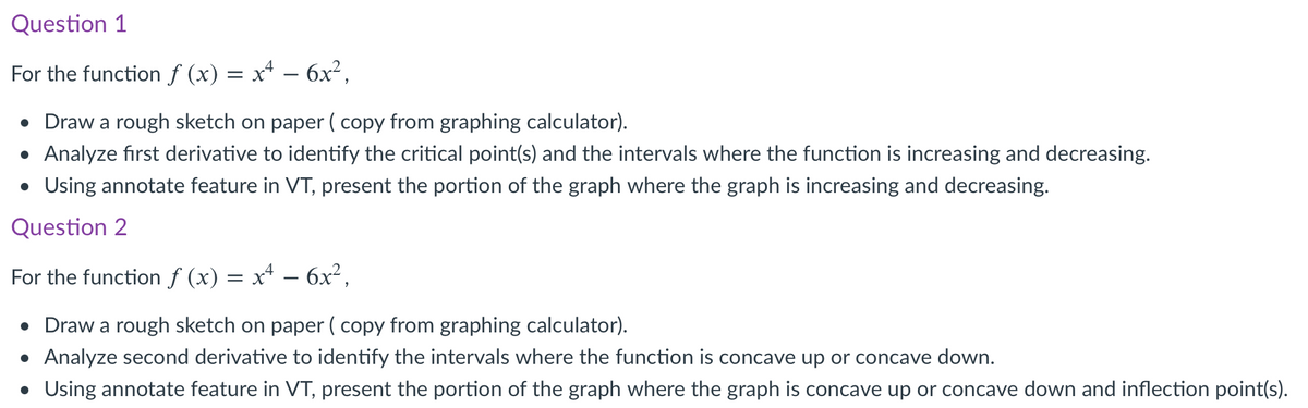 Question 1
For the function ƒ (x) = x* – 6x²,
• Draw a rough sketch on paper ( copy from graphing calculator).
• Analyze first derivative to identify the critical point(s) and the intervals where the function is increasing and decreasing.
• Using annotate feature in VT, present the portion of the graph where the graph is increasing and decreasing.
Question 2
For the function f (x) = x+ –- 6x²,
• Draw a rough sketch on paper ( copy from graphing calculator).
• Analyze second derivative to identify the intervals where the function is concave up or concave down.
• Using annotate feature in VT, present the portion of the graph where the graph is concave up or concave down and inflection point(s).

