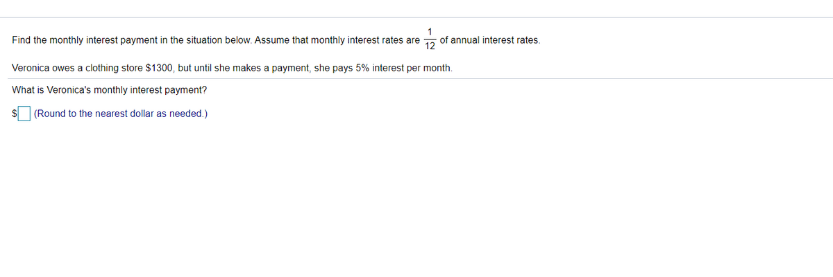 1
Find the monthly interest payment in the situation below. Assume that monthly interest rates are
of annual interest rates.
12
Veronica owes a clothing store $1300, but until she makes a payment, she pays 5% interest per month.
What is Veronica's monthly interest payment?
(Round to the nearest dollar as needed.)
