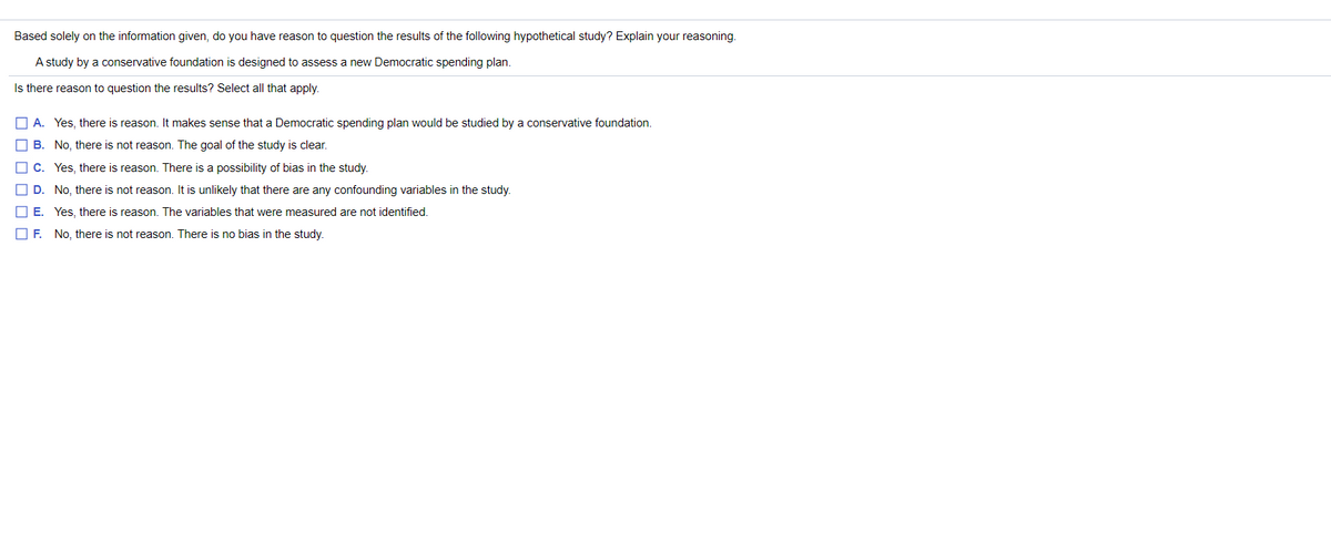 Based solely on the information given, do you have reason to question the results of the following hypothetical study? Explain your reasoning.
A study by a conservative foundation is designed to assess a new Democratic spending plan.
Is there reason to question the results? Select all that apply.
O A. Yes, there is reason. It makes sense that a Democratic spending plan would be studied by a conservative foundation.
B. No, there is not reason. The goal of the study is clear.
O C. Yes, there is reason. There is a possibility of bias in the study.
D. No, there is not reason. It is unlikely that there are any confounding variables in the study.
O E. Yes, there is reason. The variables that were measured are not identified.
O F. No, there is not reason. There is no bias in the study.
O O O O O 0
