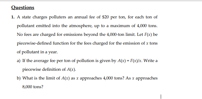 Questions
1. A state charges polluters an annual fee of $20 per ton, for each ton of
pollutant emitted into the atmosphere, up to a maximum of 4,000 tons.
No fees are charged for emissions beyond the 4,000-ton limit. Let F(x) be
piecewise-defined function for the fees charged for the emission of x tons
of pollutant in a year.
a) If the average fee per ton of pollution is given by A(x) = F(x)/x. Write a
piecewise definition of A(x).
b) What is the limit of A(x) as x approaches 4,000 tons? As x approaches
8,000 tons?
