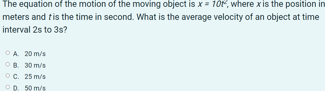 The equation of the motion of the moving object is x = 10t, where x is the position in
meters and tis the time in second. What is the average velocity of an object at time
interval 2s to 3s?
О А. 20 m/s
В. 30 m/s
O C. 25 m/s
OD.
50 m/s
