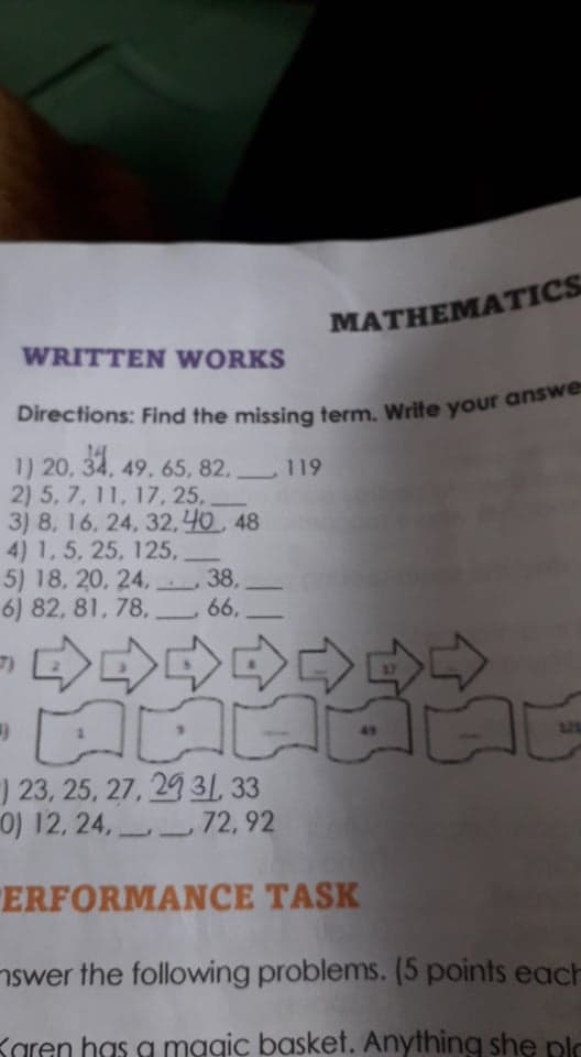 MATHEMATICS
WRITTEN WORKS
1) 20, 34, 49, 65, 82. 119
2) 5, 7, 11, 17, 25,.
3) 8, 16, 24, 32,40 48
4) 1,5, 25, 125,
5) 18, 20, 24,
6) 82, 81, 78,
38,
66,
合台合。
49
321
) 23, 25, 27, 29 3/, 33
0) 12, 24, 72, 92
"ERFORMANCE TASK
nswer the following problems. (5 points each
Karen has a mggic basket. Anything she plo
