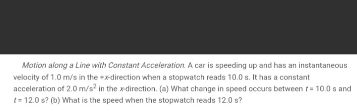 Motion along a Line with Constant Acceleration. A car is speeding up and has an instantaneous
velocity of 1.0 m/s in the +x-direction when a stopwatch reads 10.0 s. It has a constant
acceleration of 2.0 m/s² in the x-direction. (a) What change in speed occurs between t = 10.0 s and
t= 12.0 s? (b) What is the speed when the stopwatch reads 12.0 s?
