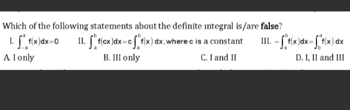 Which of the following statements about the definite integral is/are false?
II. [" f(cx)dx=c [ f{x) dx,where c is a constant
| (x)dx=0
A I only
B. III only
C. I and II
D. I, II and III
