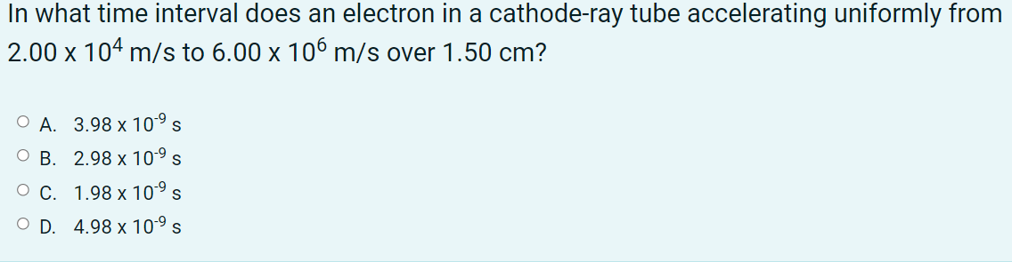 In what time interval does an electron in a cathode-ray tube accelerating uniformly from
2.00 x 104 m/s to 6.00 x 106 m/s over 1.50 cm?
A. 3.98 x 10°s
B. 2.98 x 109s
O C. 1.98 x 10°s
O D. 4.98 x 109s
