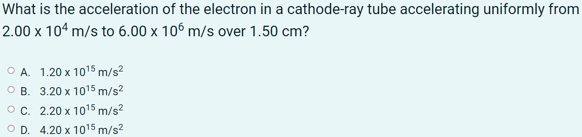 What is the acceleration of the electron in a cathode-ray tube accelerating uniformly from
2.00 x 104 m/s to 6.00 x 106 m/s over 1.50 cm?
O A. 1.20 x 1015 m/s²
O B. 3.20 x 1015 m/s2
O C. 2.20 x 1015 m/s²
O D. 4.20 x 1015 m/s²
