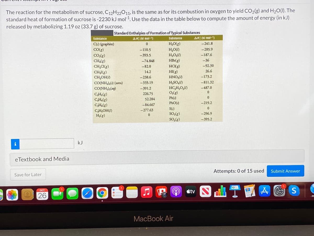 The reaction for the metabolism of sucrose, C12H22011, is the same as for its combustion in oxygen to yield CO2(g) and H2O(1). The
standard heat of formation of sucrose is -2230 kJ mol 1. Use the data in the table below to compute the amount of energy (in kJ)
released by metabolizing 1.19 oz (33.7 g) of sucrose.
Standard Enthalpies of Formation of Typical Substances
Substance
AH; (K mol-)
Substance
AH; (K) mol-')
(3)O'H
H,OU)
CO) (graphite)
-241.8
-110.5
-285.9
CO,)
393.5
H;O:()
-187.6
HBrg)
-36
CH()
CH,C)
CHI)
CH,OH()
-74.848
HC(g)
HI(g)
HNO,()
H,SO,)
-82.0
-92.30
14.2
26.6
-238.6
-173.2
CO(NH),() (urea)
-333.19
-811.32
CO(NH);(ag)
HC,H,0,()
0,(g)
-391,2
-487.0
226.75
CH(g)
CH)
C,H.)
52.284
Pb(s)
PbO()
-219.2
-84.667
-277.63
CH,OH(/)
H;(g)
SO:()
-296.9
so,)
-395.2
kJ
eTextbook and Media
Attempts: 0 of 15 used
Submit Answer
Save for Later
átv N
山T!
A O S
ост
26
MacBook Air
