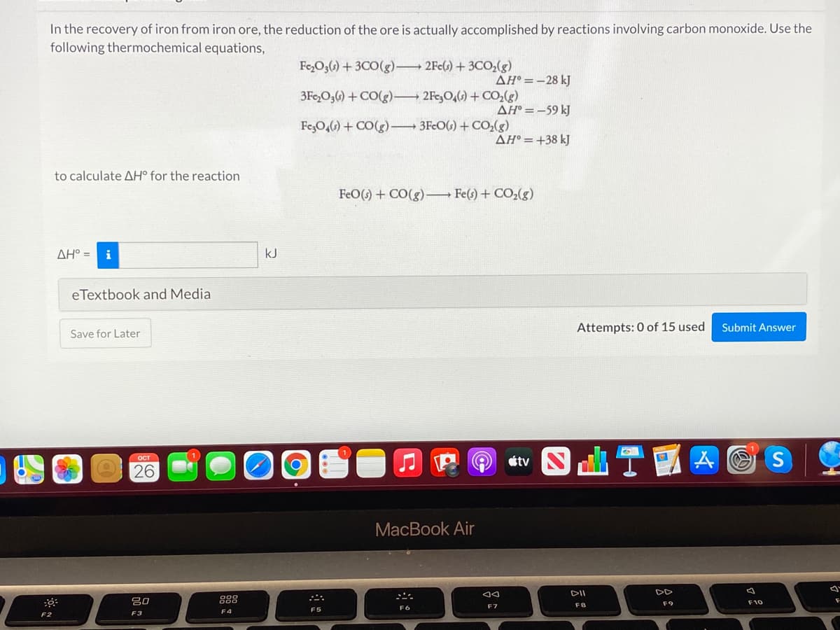 In the recovery of iron from iron ore, the reduction of the ore is actually accomplished by reactions involving carbon monoxide. Use the
following thermochemical equations,
Fe,O,G) + 3C0(g) 2Fe() +3CO(g)
AH° =-28 kJ
3Fe,O,6) + CO(g) 2Fe,O,() + CO,(g)
AH° = -59 kJ
FezO,() + CO(g) 3FcO(s) + CO,(g)
ÄH° =+38 kJ
to calculate AH° for the reaction
FeO() + CO(g)– Fe(s) + CO2(g)
AH° =
i
kJ
eTextbook and Media
Attempts: 0 of 15 used
Submit Answer
Save for Later
山T四
A O S
OCT
étv
26
MacBook Air
DII
DD
吕口
888
F9
F10
F7
F8
F4
F5
F2
F3
