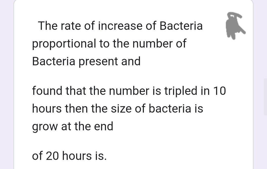 The rate of increase of Bacteria
proportional to the number of
Bacteria present and
found that the number is tripled in 10
hours then the size of bacteria is
grow at the end
of 20 hours is.