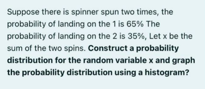 Suppose there is spinner spun two times, the
probability of landing on the 1 is 65% The
probability of landing on the 2 is 35%, Let x be the
sum of the two spins. Construct a probability
distribution for the random variable x and graph
the probability distribution using a histogram?
