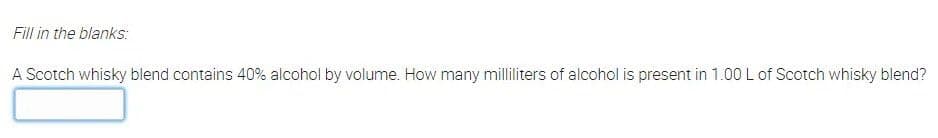 Fill in the blanks:
A Scotch whisky blend contains 40% alcohol by volume. How many milliliters of alcohol is present in 1.00L of Scotch whisky blend?
