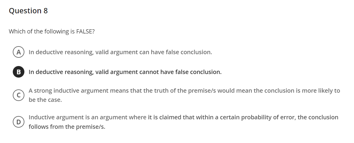 Question 8
Which of the following is FALSE?
A
In deductive reasoning, valid argument can have false conclusion.
In deductive reasoning, valid argument cannot have false conclusion.
A strong inductive argument means that the truth of the premise/s would mean the conclusion is more likely to
be the case.
Inductive argument is an argument where it is claimed that within a certain probability of error, the conclusion
follows from the premise/s.
