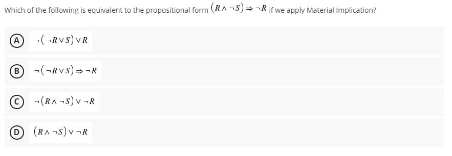 Which of the following is equivalent to the propositional form (RA -S)= -R if we apply Material Implication?
A -(¬RVS) VR
-(-RVs) = -R
-(RA -S) v -R
D (RA-S) v-R
B)
