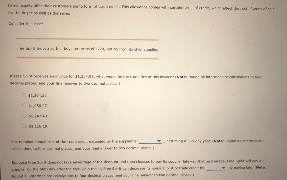 Firms usually offer their customers some form of trade credit. This allowance comes with certain terms of credit, which affect the cost of asset of sale
for the buyer as well as the seller.
Consider this case:
Free Spirit Industries Inc. buys on terms of 1/20, net 45 from its chief supplier.
If Free Spirit receives an invoice for $1,254.98, what would be the true price of this invoice? (Note: Round all intermediate calculations to four
decimal places, and your final answer to two decimal places.)
O $1,304.55
$1,056.07
$1,242.43
O $1,118.19
The nominal annual cost of the trade credit extended by the supplier is
, assuming a 365-day year. (Note: Round all intermediate
calculations to four decimal places, and your final answer to two decimal places.)
Suppose Free Spirit does not take advantage of the discount and then chooses to pay its supplier late-so that on average, Free Spirit will pay its
by paying late. (Note:
supplier on the 50th day after the sale. As a result, Free Spirit can decrease its nominal cost of trade credit by
Round all intermediate calculations to four decimal places, and your final answer to two decimal places.)
