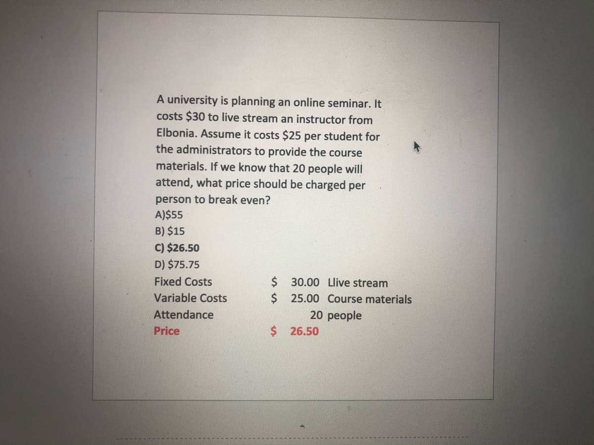 A university is planning an online seminar. It
costs $30 to live stream an instructor from
Elbonia. Assume it costs $25 per student for
the administrators to provide the course
materials. If we know that 20 people will
attend, what price should be charged per
person to break even?
A)$55
B) $15
C) $26.50
D) $75.75
$30.00 Llive stream
$ 25.00 Course materials
20 people
Fixed Costs
Variable Costs
Attendance
Price
$26.50
