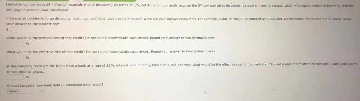 Lancaster Lumber buys $8 million of materials (net of discounts) on terms of 3/5, net 40, and it currently pays on the 5th day and takes discounts. Lancaster plans to expand, which will require additional financing. Assume
365 days in year for your calculations.
If Lancaster decides to forgo discounts, how much additional credit could it obtain? Write out your answer completely. For example, 5 million should be entered as 5,000,000. Do not round intermediate calculations. Round
your answer to the nearest cent.
24
What would be the nominal cost of that credit? Do not round intermediate calculations. Round your answer to two decimal places.
What would be the effective cost of that credit? Do not round intermediate calculations. Round your answer to two decimal places.
%
If the company could get the funds from a bank at a rate of 12%, interest paid monthly, based on a 365-day year, what would be the effective cost of the bank loan? Do not round intermediate calculations. Round your answer
to two decimal places.
%
Should Lancaster use bank debt or additional trade credit?
-Select-
