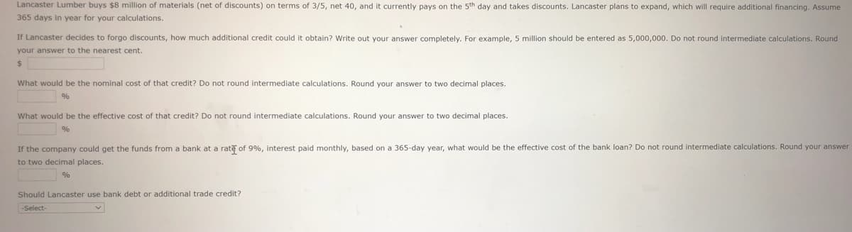 Lancaster Lumber buys $8 million of materials (net of discounts) on terms of 3/5, net 40, and it currently pays on the 5th day and takes discounts. Lancaster plans to expand, which will require additional financing. Assume
365 days in year for your calculations.
If Lancaster decides to forgo discounts, how much additional credit could it obtain? Write out your answer completely. For example, 5 million should be entered as 5,000,000. Do not round intermediate calculations. Round
your answer to the nearest cent.
%24
What would be the nominal cost of that credit? Do not round intermediate calculations. Round your answer to two decimal places.
%
What would be the effective cost of that credit? Do not round intermediate calculations. Round your answer to two decimal places.
%
If the company could get the funds from a bank at a rate of 9%, interest paid monthly, based on a 365-day year, what would be the effective cost of the bank loan? Do not round intermediate calculations. Round your answer
to two decimal places.
%
Should Lancaster use bank debt or additional trade credit?
-Select-
