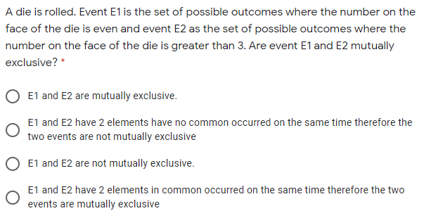 A die is rolled. Event E1 is the set of possible outcomes where the number on the
face of the die is even and event E2 as the set of possible outcomes where the
number on the face of the die is greater than 3. Are event E1 and E2 mutually
exclusive? *
E1 and E2 are mutually exclusive.
E1 and E2 have 2 elements have no common occurred on the same time therefore the
two events are not mutually exclusive
E1 and E2 are not mutually exclusive.
E1 and E2 have 2 elements in common occurred on the same time therefore the two
events are mutually exclusive
