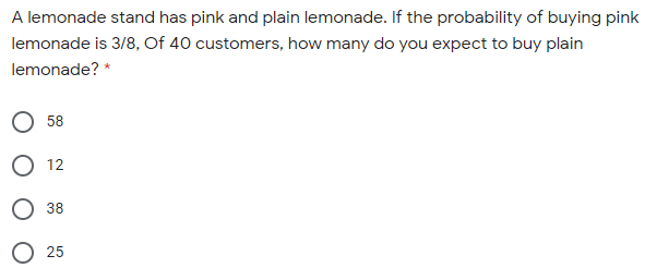 A lemonade stand has pink and plain lemonade. If the probability of buying pink
lemonade is 3/8, Of 40 customers, how many do you expect to buy plain
lemonade? *
58
12
38
О 25
