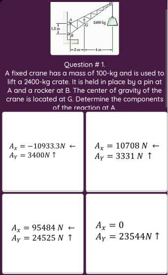 2400 kg
1.5 m
-4 m
Question # 1.
A fixed crane has a mass of 100-kg and is used to
lift a 2400-kg crate. It is held in place by a pin at
A and a rocker at B. The center of gravity of the
crane is located at G. Determine the components
of the reaction at A.
Az = -10933.3N +
Ay = 3400N ↑
Ax = 10708 N +
Ay = 3331 N ↑
%3D
Ax = 0
Ax = 95484 N +
Ay = 24525 N ↑
Ay
23544N 1
%3D
