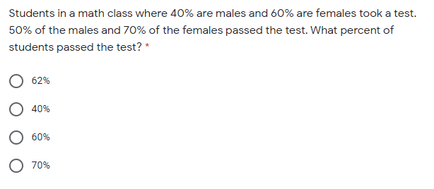 Students in a math class where 40% are males and 60% are females took a test.
50% of the males and 70% of the females passed the test. What percent of
students passed the test? *
62%
O 40%
O 60%
O 70%
