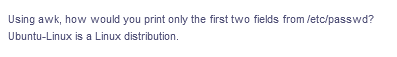 Using awk, how would you print only the first two fields from /etc/passwd?
Ubuntu-Linux is a Linux distribution.
