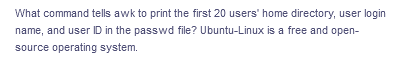 What command tells awk to print the first 20 users' home directory, user login
name, and user ID in the passwd file? Ubuntu-Linux is a free and open-
source operating system.
