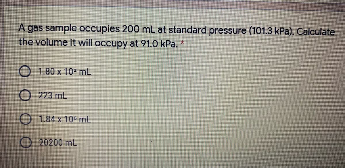 A gas sample occupies 200 mL at standard pressure (101.3 kPa). Calculate
the volume it will occupy at 91.0 kPa. *
O 1.80 x 10² mL
O 223 mL
O 1.84 x 105 mL
20200 mL
