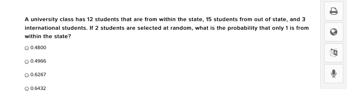 A university class has 12 students that are from within the state, 15 students from out of state, and 3
international students. If 2 students are selected at random, what is the probability that only 1 is from
within the state?
O 0.4800
O 0.4966
O 0.6267
O 0.6432
