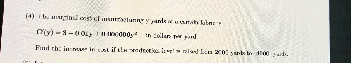 (4) The marginal cost of manufacturing y yards of a certain fabric is
CYUPDAT
C'(y) = 3- 0.01y + 0.000006y? in dollars per yard.
%3D
Find the increase in cost if the production level is raised from 2000 yards to 4000 yards.

