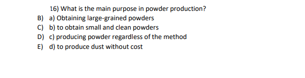 16) What is the main purpose in powder production?
B) a) Obtaining large-grained powders
C) b) to obtain small and clean powders
D) c) producing powder regardless of the method
E) d) to produce dust without cost
