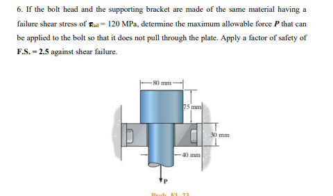 6. If the bolt head and the supporting bracket are made of the same material having a
failure shear stress of E = 120 MPa, determine the maximum allowable force P that can
be applied to the bolt so that it does not pull through the plate. Apply a factor of safety of
F.S. = 2.5 against shear failure.
S0 mm
5 mm
30 mm
40 mm
Peoh E L2
