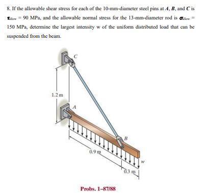 8. If the allowable shear stress for each of the 10-mm-diameter steel pins at A, B, and C is
Ellow = 90 MPa, and the allowable normal stress for the 13-mm-diameter rod is Glow =
150 MPa, determine the largest intensity w of the uniform distributed load that can be
suspended from the beam.
1.2 m
B
0.9 g
Probs. 1-87/88
