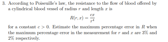 3. According to Poiseuille's law, the resistance to the flow of blood offered by
a cylindrical blood vessel of radius r and length x is
R(r, x) =
for a constant c > 0. Estimate the maximum percentage error in R when
the maximum percentage error in the measurement for r and a are 3% and
2% respectively.
