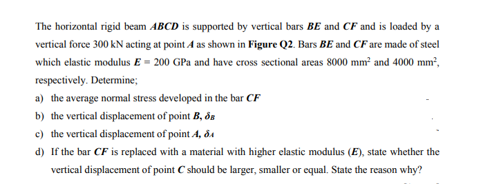 The horizontal rigid beam ABCD is supported by vertical bars BE and CF and is loaded by a
vertical force 300 kN acting at point A as shown in Figure Q2. Bars BE and CF are made of steel
which elastic modulus E = 200 GPa and have cross sectional areas 8000 mm² and 4000 mm²,
respectively. Determine;
a) the average normal stress developed in the bar CF
b) the vertical displacement of point B, dE
c) the vertical displacement of point A, ôdA
d) If the bar CF is replaced with a material with higher elastic modulus (E), state whether the
vertical displacement of point C should be larger, smaller or equal. State the reason why?
