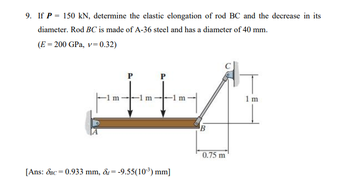 9. If P = 150 kN, determine the elastic elongation of rod BC and the decrease in its
diameter. Rod BC is made of A-36 steel and has a diameter of 40 mm.
(E = 200 GPa, v= 0.32)
-1 m
-1 n
1 m
0.75 m
[Ans: OBc = 0.933 mm, &a= -9.55(10³) mm]
