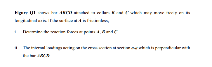 Figure Q1 shows bar ABCD attached to collars B and C which may move freely on its
longitudinal axis. If the surface at A is frictionless,
i. Determine the reaction forces at points A, B and C
ii. The internal loadings acting on the cross section at section a-a which is perpendicular with
the bar ABCD
