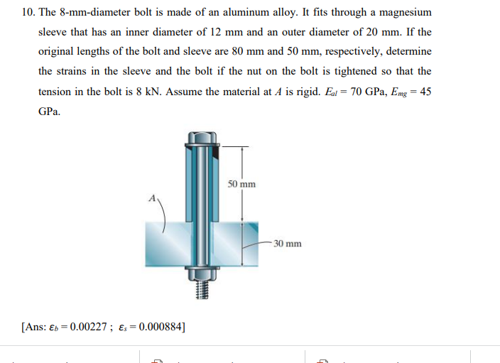 10. The 8-mm-diameter bolt is made of an aluminum alloy. It fits through a magnesium
sleeve that has an inner diameter of 12 mm and an outer diameter of 20 mm. If the
original lengths of the bolt and sleeve are 80 mm and 50 mm, respectively, determine
the strains in the sleeve and the bolt if the nut on the bolt is tightened so that the
tension in the bolt is 8 kN. Assume the material at A is rigid. Eal = 70 GPa, Emg = 45
GPa.
50 mm
- 30 mm
[Ans: Eb = 0.00227; ɛs =
0.000884]
