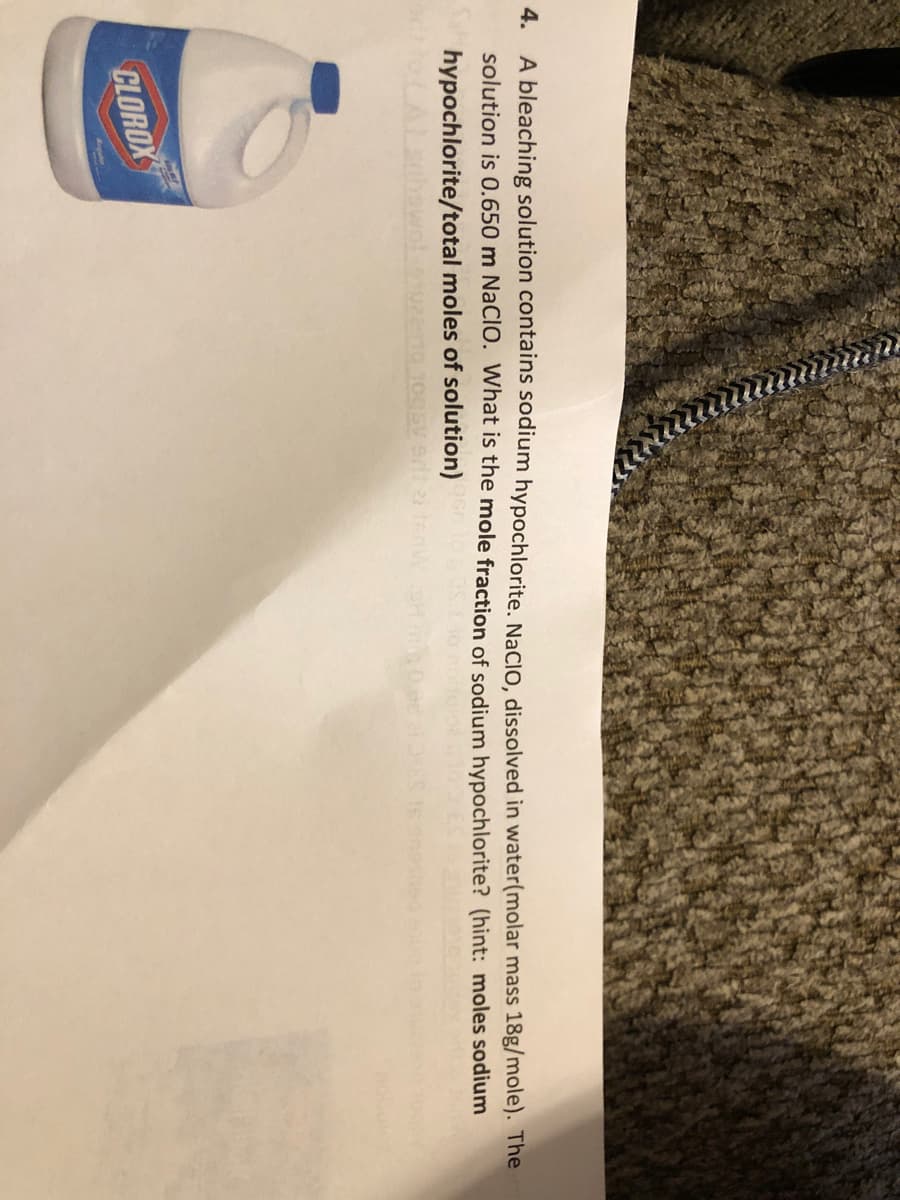 4.
A bleaching solution contains sodium hypochlorite. NaCIO, dissolved in water(molar mass 18g/mole). The
solution is 0.650 m NaCIO. What is the mole fraction of sodium hypochlorite? (hint: moles sodium
hypochlorite/total moles of solution)
CLOROX
Aguler
