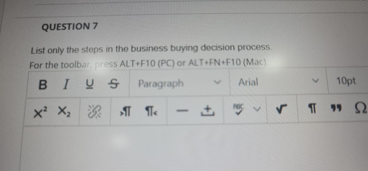 QUESTION 7
List only the steps in the business buying decision process.
For the toolbar, press ALT+F10 (PC) or ALT+FN+F10 (Mac).
BIUS
Paragraph
Arial
10pt
RBC
x X,
-
