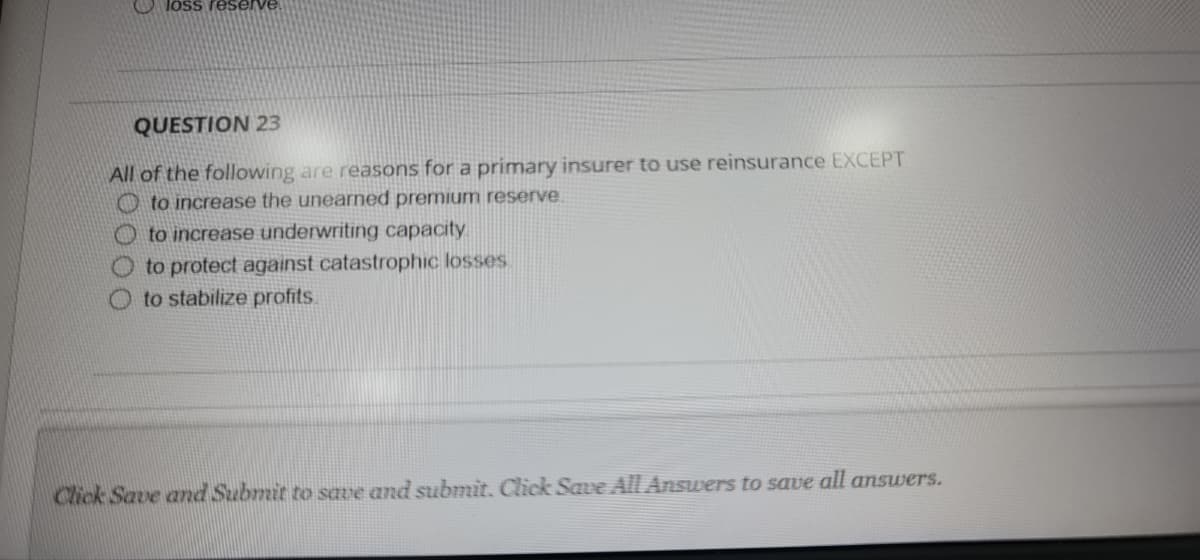 loss reserve
QUESTION 23
All of the following are reasons for a primary insurer to use reinsurance EXCEPT
O to increase the unearned premium reserve
O to increase underwriting capacity
to protect against catastrophic losses.
to stabilize profits.
Click Save and Submit to save and submit. Click Save All Answers to save all ansuwers.
